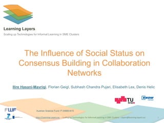 http://Learning-Layers-euhttp://Learning-Layers-eu
Learning Layers
Scaling up Technologies for Informal Learning in SME Clusters
The Influence of Social Status on
Consensus Building in Collaboration
Networks
Ilire Hasani-Mavriqi, Florian Geigl, Subhash Chandra Pujari, Elisabeth Lex, Denis Helic
1
Austrian Science Fund: P 24866-N15
 