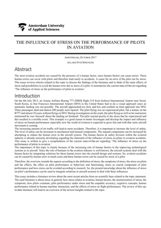 THE INFLUENCE OF STRESS ON THE PERFORMANCE OF PILOTS
IN AVIATION
AMSTERDAM, OCTOBER 2017
ALLARD SYM SPRENGER
Abstract
The most aviation accidents are caused by the presence of a human factor, since human factors can cause errors. These
human errors can occur with pilots and therefore lead easily to accidents. A cause for an error of the pilot can be stress.
This essay reviews articles related to this topic to discuss the findings of the literature and to think of the main effects of
stress and possibilities to avoid the human error due to stress of a pilot. It summarizes the current state-of-the-art regarding
‘The influence of stress on the performance of pilots in aviation.’
Introduction
On the 6th July 2013, an Asiana Airlines Boeing 777-200ER flight 214 from Incheon International Airport near Seoul,
South Korea, to San Francisco International Airport (SFO) in the United States had to do a visual approach since an
automatic landing was not possible. The aircraft approached too slow and low and crashed on final approach into SFO.
Three passengers died and almost 200 people were injured. The pilot flying was an experienced pilot, but a trainee on the
B777 and almost 10 years without flying on SFO. During investigation on the crash, the pilot flying as well as his instructors
mentioned he was 'stressed' about the landing on forehand. The pilot reacted poorly to the stress that he experienced and
this resulted in a terrible event. This example is a good reason to better investigate and develop the impact and influence
of stress on human performance especially now the world of aviation is expected to grow fast and with that more aircraft
movement is coming.
The increasing amount of air traffic will lead to more accidents. Therefore, it is important to increase the level of safety.
The level of safety can be increased in mechanical and manual components. The manual components can be increased by
attempting to reduce the human error in the aircraft system. The human factors & safety division within the aviation
industry is already seriously developing regarding the statement of the influence of stress on pilots in aviation accidents.
This essay is written to give a recapitulation of the current state-of-the-art regarding ‘The influence of stress on the
performance of pilots in aviation.’
The importance of this topic is clearly because of the increasing role of human factors in the improving technological
systems as in aircraft. Since the role of humans in the aviation industry is well-known, the aircraft systems deal with the
human factor by integrating solutions for these human errors into the aircraft design and systems. So, aviation accidents
can be caused by human error in much cases and these human errors can be caused by stress of a pilot.
Therefore, the overview extends the aspects according to the definition of stress, the symptoms of stress, the stress on pilots
and the effects, the effect on pilot performance or behaviour and functioning, stress as crucial component of pilot
performance and how stress can be avoided according to research. So, the present knowledge about the influence of stress
on pilot’s performance can be used to integrate solutions in aircraft systems to deal with these influences.
This essay includes a literature review about the most recent articles from on scientific base related to the topic statement.
The used literature is about stress in general, how stress relates to aviation, human factors, the monitorization of stress, the
symptoms, how pilots commute, pilot performance under stress and the empathic accuracy, cognitive concepts, human
performance related to human machine interaction, and the effects of stress on flight performance. The review of this up-
to-date literature will lead to an overview of the newest insights related to the topic.
 