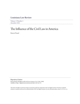 Louisiana Law Review
Volume 1 | Number 1
November 1938
The Influence of the Civil Law in America
Roscoe Pound
This Article is brought to you for free and open access by the Law Reviews and Journals at LSU Law Digital Commons. It has been accepted for
inclusion in Louisiana Law Review by an authorized editor of LSU Law Digital Commons. For more information, please contact kreed25@lsu.edu.
Repository Citation
Roscoe Pound, The Influence of the Civil Law in America, 1 La. L. Rev. (1938)
Available at: https://digitalcommons.law.lsu.edu/lalrev/vol1/iss1/14
 