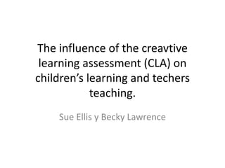 The influence of the creavtive
learning assessment (CLA) on
children’s learning and techers
teaching.
Sue Ellis y Becky Lawrence
 