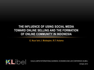 THE INFLUENCE OF USING SOCIAL MEDIA
TOWARD ONLINE SELLING AND THE FORMATION
   OF ONLINE COMMUNITY IN INDONESIA
         E. Nuur’aini, I. Muttaqien, R.T. Hutama




          KUALA LUMPUR INTERNATIONAL BUSINESS, ECONOMICS AND LAW CONFERENCE (KLIBEL)
                                                                         8-9 April, 2013
 