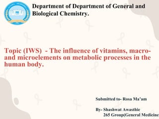 Topic (IWS) - The influence of vitamins, macro-
and microelements on metabolic processes in the
human body.
Submitted to- Rosa Ma’am
By- Shashwat Awasthie
265 Group(General Medicine)
Department of Department of General and
Biological Chemistry.
 