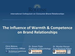 Chris Malone,
Chief Advisory Officer
Dr. Nicolas Kervyn
Post-Doctoral Fellow
Dr. Susan Fiske
Professor of Psychology
International Colloquium on Consumer-Brand Relationships
The Influence of Warmth & Competence
on Brand Relationships
 