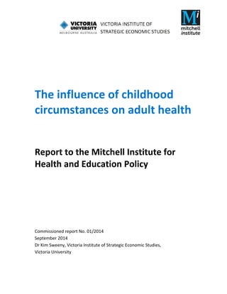               
 
 
 
 
 
 
 
The influence of childhood 
circumstances on adult health 
 
Report to the Mitchell Institute for 
Health and Education Policy 
 
 
 
 
 
 
 
Commissioned report No. 01/2014 
September 2014 
Dr Kim Sweeny, Victoria Institute of Strategic Economic Studies,                          
Victoria University 
 