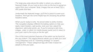 The large gray area above the editor is where you upload a
featured image. All you have to do is click on the box to upload an
option from your computer. Note: Images that are at least 700 x
400 pixels look best.
Underneath the featured image, you'll find a place to insert your
headline. We'll get into some helpful tips for choosing the perfect
headline below.
When you're ready to write, the actual editor is pretty intuitive.
The navigation displays different formatting options to help you
easily insert headers, add quotes, bold your text, adjust the
alignment, add bullet points, etc. If you're looking to add links,
images, video, or other rich media assets (audio and or video) to
your post, look to the icons on the far right.
One of the most important features of the editor can be found at
the very bottom. The tagging feature allows you to label your post
using categories such as "marketing strategy" or "project
management." These categorical tags will make it easier for
people to find your post.
 
