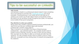Add visuals.
Just because LinkedIn is a professional network doesn't mean everything
has to be buttoned up and text-only. People like pictures and visual
examples. Including pictures in your posts will not only help you to
reinforce your points, but it'll also help to break up long blocks of text.
But before you go sprinkling visuals throughout your posts, it's important
to be mindful of how you're using them.
Pay attention to when you publish.
Being aware that LinkedIn is geared towards business professionals, you
want to be sure that your schedule aligns with business
professionals' LinkedIn usage patterns.
Take a moment to put yourself in the shoes of these business
professionals -- your potential readers. You probably wouldn't want to
publish a post on Monday morning, as many of them are just making
their way back into the office to catch up on emails and work from the
weekend. You also probably wouldn't want to publish a post on Friday
afternoon, as people are busy winding down on projects and prepping for
the weekend.
 