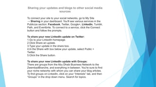 Sharing your updates and blogs to other social media
sources
To connect your site to your social networks, go to My Site
→ Sharing in your dashboard. You'll see various services in the
Publicize section: Facebook, Twitter, Google+, LinkedIn, Tumblr,
Path, and Eventbrite. To connect to a service, click the Connect
button and follow the prompts.
To share your new LinkedIn update on Twitter:
1.Go to your LinkedIn homepage.
2.Click Share an update.
3.Type your update in the share box.
4.In the Share with box below your update, select Public +
Twitter.
5.Click the Share button.
To share your new LinkedIn update with Groups:
There are groups from the Abu Dhabi Business Network to the
ZwembadBranche, and everything in between. You're sure to find
your niche networks with whom you can share your blog articles.
To find groups on LinkedIn, click on your “Interests” tab, and then
“Groups” in the drop down menu. Search for topics.
 