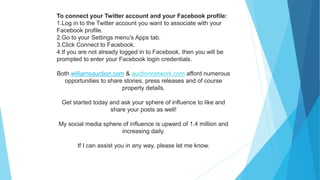 To connect your Twitter account and your Facebook profile:
1.Log in to the Twitter account you want to associate with your
Facebook profile.
2.Go to your Settings menu's Apps tab.
3.Click Connect to Facebook.
4.If you are not already logged in to Facebook, then you will be
prompted to enter your Facebook login credentials.
Both williamsauction.com & auctionnetwork.com afford numerous
opportunities to share stories, press releases and of course
property details.
Get started today and ask your sphere of influence to like and
share your posts as well!
My social media sphere of influence is upward of 1.4 million and
increasing daily.
If I can assist you in any way, please let me know.
 