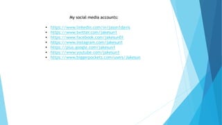 My social media accounts:
• https://www.linkedin.com/in/jason1davis
• https://www.twitter.com/jakesun1
• https://www.facebook.com/jakesun01
• https://www.instagram.com/jakesun1
• https://plus.google.com/jakesun1
• https://www.youtube.com/jakesun1
• https://www.biggerpockets.com/users/Jakesun
 