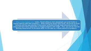 http://www.hubspot.com/ states, “Social selling is when salespeople use social media to
interact directly with their prospects.” While selling has always been social, the arrival of social
networks and the easy sharing of information facilitated through these networks provides a
unique and more direct opportunity to engage prospects with insight. Thus, you can say that the
defining characteristic of the social seller is to be seen as a valued resource to prospects.
 