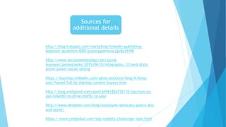 Sources for
additional details
http://blog.hubspot.com/marketing/linkedin-publishing-
beginner-guide#sm.0001ijysoorppdmsvac2gv8y39r98
http://www.socialmediatoday.com/social-
business/jamieshanks/2015-09-10/infographic-12-hard-stats-
prove-power-social-selling
https://business.linkedin.com/sales-solutions/blog/k/keep-
your-funnel-full-by-sharing-content-buyers-love
http://blog.wishpond.com/post/64961826730/10-tips-how-to-
use-linkedin-to-drive-traffic-to-your
http://www.oktopost.com/blog/employee-advocacy-policy-dos-
and-donts/
https://www.cebglobal.com/top-insights/challenger-sale.html
 