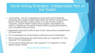 Social Selling Strategies: Indispensable Part of
the Toolkit
 social selling -- the art of appealing to savvy buyers and strategically
leveraging social media to build relationships that deliver mutual benefits
before, during and after a deal is done. It’s a way to build a positive
reputation, unearth hidden insights about prospects and establish key
contacts. Tapping into the power of social media is quickly becoming the
norm, and here’s what we found:
 Salespeople using social media as part of their sales process exceeded quota
23% more often.
 71% of salespeople use social selling to build and nurture relationships
 83% of sales professionals say social selling tools are “important” or “very
important” for closing deals
 71% say social selling tools are “very impactful” or “impactful” on their
ability to grow revenue
https://business.linkedin.com/
 