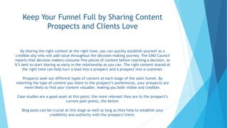 Keep Your Funnel Full by Sharing Content
Prospects and Clients Love
By sharing the right content at the right time, you can quickly establish yourself as a
credible ally who will add value throughout the decision-making journey. The CMO Council
reports that decision makers consume five pieces of content before reaching a decision, so
it’s best to start sharing as early in the relationship as you can. The right content shared at
the right time can help turn a lead into a prospect and a prospect into a customer.
Prospects seek out different types of content at each stage of the sales funnel. By
matching the type of content you share to the prospect’s preferences, your prospects are
more likely to find your content valuable, making you both visible and credible.
Case studies are a good asset at this point; the more relevant they are to the prospect’s
current pain points, the better.
Blog posts can be crucial at this stage as well so long as they help to establish your
credibility and authority with the prospect/client.
 