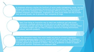 As employee advocacy reaches the forefront of social media management trends, the line
between personal and professional has become more blurred than ever. The active use of
social media in the workplace makes it increasingly difficult to draw clear boundaries
between employers and employees. Employees are using social media not only to build
their personal brands, but to promote their companies at large.
Apart from being an innovative way to reach new audiences and raise brand
awareness, employee advocacy can also serve as a great feedback mechanism.
Employees that post about their organization on social media often provide critical
and helpful insights that can help a company improve its working environment,
culture, and even products.
Given the substantial impact that social media can have on a brand’s reputation,
any employee advocacy policy must be created with both care and vision. Employers
should be open to giving their employees a social voice, but with this, develop a set of
mutually agreed-upon guidelines to follow. This set of guidelines is meant to support
both parties involved: employees and employers alike.
 