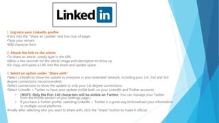 1. Log into your LinkedIn profile
•Click into the "Share an Update" text box (top of page)
•Type your remark
•600 character limit
2. Attach the link to the article
•To share an article, simply type in the URL
•Allow a few seconds for the article image and description to show up
•Or copy-and-paste a URL into the share and update space
3. Select an option under "Share with”
•Select LinkedIn to show the update to everyone in your extended network, including your 1st, 2nd and 3rd
degree connections (recommended)
•Select connections to show the update to only your 1st degree connections.
•Select LinkedIn + Twitter to have your update visible both on your LinkedIn and Twitter accounts.
• (NOTE: Only the first 140 characters will be visible on Twitter. You can manage your Twitter
from the Profile section of your Settings page.)
• If you have a Twitter profile, selecting LinkedIn + Twitter is a great way to broadcast your information
to multiple social platforms.
•Finally after selecting who you want to share with, click the "Share" button to make it official.
 