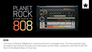 808
The Story of Roland TR808 drum machine and how it changed music. The documentary pays
homage to the machine through such enthusiasts as Rick Rubin, Questlove, and Mike D and Ad-
Rock of the Beastie Boys. A must see.
 