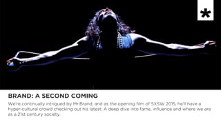 BRAND: A SECOND COMING
We’re continually intrigued by Mr.Brand, and as the opening film of SXSW 2015, he’ll have a
hyper-cultural crowd checking out his latest: A deep dive into fame, influence and where we are
as a 21st century society.
 