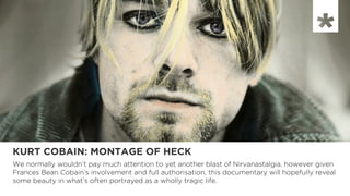KURT COBAIN: MONTAGE OF HECK
We normally wouldn’t pay much attention to yet another blast of Nirvanastalgia. however given
Frances Bean Cobain’s involvement and full authorisation, this documentary will hopefully reveal
some beauty in what’s often portrayed as a wholly tragic life.
 