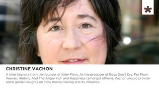CHRISTINE VACHON
A killer keynote from the founder of Killer Films. As the producer of Boys Don't Cry, Far From
Heaven, Hedwig And The Angry Inch and Happiness (amongst others), Vachon should provide
some golden insights on indie movie-making and its influence.
 