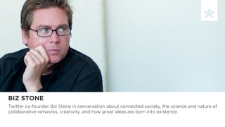BIZ STONE
Twitter co-founder Biz Stone in conversation about connected society, the science and nature of
collaborative networks, creativity, and how great ideas are born into existence.
 