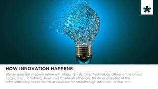 HOW INNOVATION HAPPENS
Walter Isaacson in conversation with Megan Smith, Chief Technology Officer of the United
States, and Eric Schmidt, Executive Chairman of Google, for an examination of the
complementary forces that must coalesce for breakthrough advances to take hold.
 