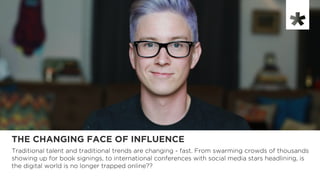 THE CHANGING FACE OF INFLUENCE
Traditional talent and traditional trends are changing - fast. From swarming crowds of thousands
showing up for book signings, to international conferences with social media stars headlining, is
the digital world is no longer trapped online??
 