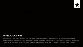 INSPIRATION
Now in 	

INTRODUCTION
Now in its 22nd year, SXSW has become one of the most influential cultural festivals in the
world. In this special Influence Report, we’ve hand-picked some of the most intriguing, witty and
credible activities – plus there’s a special preview of what we’ll be doing at this year’s event.
 