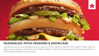 McDONALDS: PITCH SESSIONS & SHOWCASE
Asking musicians and entrepreneurs to give you their ideas or play for free doesn’t seem like the
best way to endear yourself to the SXSW audience. We’re anticipating a Doritos-like backlash to
McDonalds’ presence at the event.
 