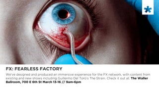 FX: FEARLESS FACTORY
We’ve designed and produced an immersive experience for the FX network, with content from
existing and new shows including Guillermo Del Toro’s The Strain. Check it out at: The Waller
Ballroom, 700 E 6th St March 13-16 // 9am-6pm
	

 