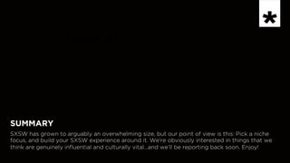 INSPIRATION
Now in 	

SUMMARY
SXSW has grown to arguably an overwhelming size, but our point of view is this: Pick a niche
focus, and build your SXSW experience around it. We’re obviously interested in things that we
think are genuinely influential and culturally vital…and we’ll be reporting back soon. Enjoy!
 