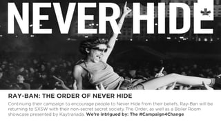 RAY-BAN: THE ORDER OF NEVER HIDE
Continuing their campaign to encourage people to Never Hide from their beliefs, Ray-Ban will be
returning to SXSW with their non-secret secret society The Order, as well as a Boiler Room
showcase presented by Kaytranada. We’re intrigued by: The #Campaign4Change
 