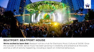 BEATPORT: BEATPORT HOUSE
We’re excited to learn that: Beatport will be a hub for Electronic Music Culture at SXSW. Once
the outsider at SXSW, dance music has been growing in credibility and presence at the event,
and has a raft of activity happening, including a report on millennial behaviours.
 
