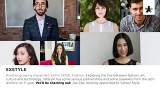 SXSTYLE
Another growing movement within SXSW: Fashion. Exploring the ties between fashion, art,
culture and technology, SXStyle has some serious partnerships and some speakers from the tech
world in its 1st year. We’ll be checking out: Joe Zee, recently appointed to Yahoo! Style.
 