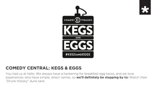 COMEDY CENTRAL: KEGS & EGGS
You had us at hello. We always have a hankering for breakfast egg tacos, and we love
experiences who have simple, direct names, so we’ll definitely be stopping by to: Watch their
“Drunk History” dunk tank.
 