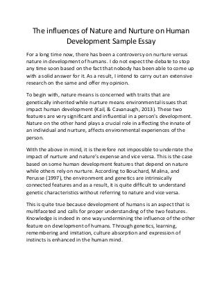 The influences of Nature and Nurture on Human
Development Sample Essay
For a long time now, there has been a controversy on nurture versus
nature in development of humans. I do not expect the debate to stop
any time soon based on the fact that nobody has been able to come up
with a solid answer for it. As a result, I intend to carry out an extensive
research on the same and offer my opinion.
To begin with, nature means is concerned with traits that are
genetically inherited while nurture means environmental issues that
impact human development (Kail, & Cavanaugh, 2013). These two
features are very significant and influential in a person’s development.
Nature on the other hand plays a crucial role in affecting the innate of
an individual and nurture, affects environmental experiences of the
person.
With the above in mind, it is therefore not impossible to underrate the
impact of nurture and nature’s expense and vice versa. This is the case
based on some human development features that depend on nature
while others rely on nurture. According to Bouchard, Malina, and
Perusse (1997), the environment and genetics are intrinsically
connected features and as a result, it is quite difficult to understand
genetic characteristics without referring to nature and vice versa.
This is quite true because development of humans is an aspect that is
multifaceted and calls for proper understanding of the two features.
Knowledge is indeed in one way undermining the influence of the other
feature on development of humans. Through genetics, learning,
remembering and imitation, culture absorption and expression of
instincts is enhanced in the human mind.
 