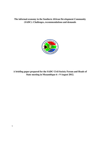 1
The informal economy in the Southern African Development Community
(SADC): Challenges, recommendations and demands
A briefing paper prepared for the SADC Civil Society Forum and Heads of
State meeting in Mozambique 6 – 9 August 2012.
 
