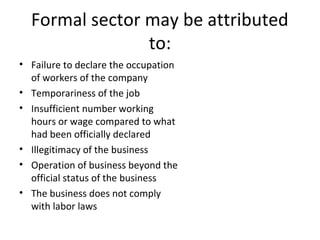 Formal sector may be attributed
to:
• Failure to declare the occupation
of workers of the company
• Temporariness of the job
• Insufficient number working
hours or wage compared to what
had been officially declared
• Illegitimacy of the business
• Operation of business beyond the
official status of the business
• The business does not comply
with labor laws
 
