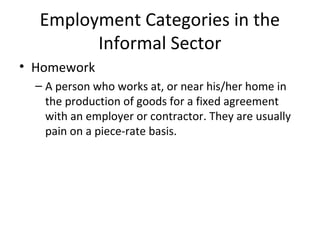 Employment Categories in the
Informal Sector
• Homework
– A person who works at, or near his/her home in
the production of goods for a fixed agreement
with an employer or contractor. They are usually
pain on a piece-rate basis.
 