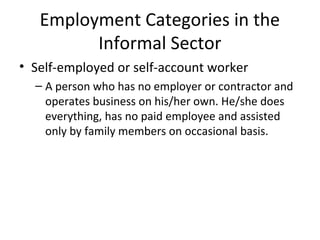 Employment Categories in the
Informal Sector
• Self-employed or self-account worker
– A person who has no employer or contractor and
operates business on his/her own. He/she does
everything, has no paid employee and assisted
only by family members on occasional basis.
 