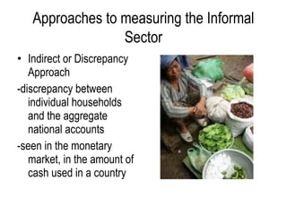• Indirect or Discrepancy
Approach
-discrepancy between
individual households
and the aggregate
national accounts
-seen in the monetary
market, in the amount of
cash used in a country
Approaches to measuring the Informal
Sector
 