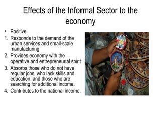 Effects of the Informal Sector to the
economy
• Positive
1. Responds to the demand of the
urban services and small-scale
manufacturing
2. Provides economy with the
operative and entrepreneurial spirit
3. Absorbs those who do not have
regular jobs, who lack skills and
education, and those who are
searching for additional income.
4. Contributes to the national income.
 