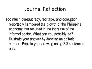 Journal Reflection
Too much bureaucracy, red tape, and corruption
reportedly hampered the growth of the Philippine
economy that resulted in the increase of the
informal sector. What can you possibly do?
Illustrate your answer by drawing an editorial
cartoon. Explain your drawing using 2-3 sentences
only.
 