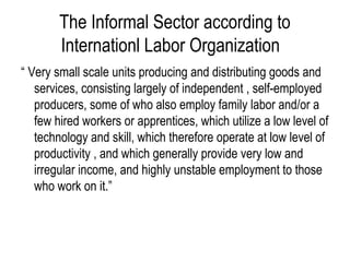 “ Very small scale units producing and distributing goods and
services, consisting largely of independent , self-employed
producers, some of who also employ family labor and/or a
few hired workers or apprentices, which utilize a low level of
technology and skill, which therefore operate at low level of
productivity , and which generally provide very low and
irregular income, and highly unstable employment to those
who work on it.”
The Informal Sector according to
Internationl Labor Organization
 