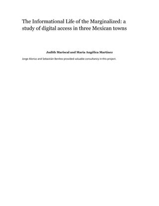 The Informational Life of the Marginalized: a study of digital access in three Mexican towns 
Judith Mariscal and María Angélica Martínez 
Jorge Alonso and Sebastián Benítez provided valuable consultancy in this project. 
 