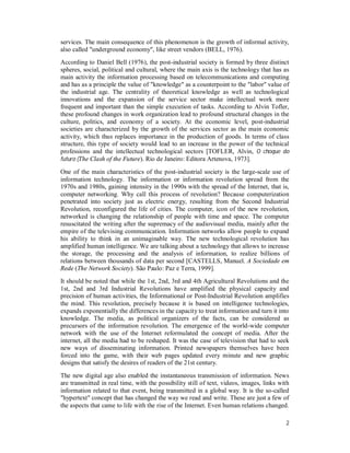 2
services. The main consequence of this phenomenon is the growth of informal activity,
also called "underground economy", like street vendors (BELL, 1976).
According to Daniel Bell (1976), the post-industrial society is formed by three distinct
spheres, social, political and cultural, where the main axis is the technology that has as
main activity the information processing based on telecommunications and computing
and has as a principle the value of "knowledge" as a counterpoint to the "labor" value of
the industrial age. The centrality of theoretical knowledge as well as technological
innovations and the expansion of the service sector make intellectual work more
frequent and important than the simple execution of tasks. According to Alvin Tofler,
these profound changes in work organization lead to profound structural changes in the
culture, politics, and economy of a society. At the economic level, post-industrial
societies are characterized by the growth of the services sector as the main economic
activity, which thus replaces importance in the production of goods. In terms of class
structure, this type of society would lead to an increase in the power of the technical
professions and the intellectual technological sectors [TOFLER, Alvin, O choque do
futuro (The Clash of the Future). Rio de Janeiro: Editora Artenova, 1973].
One of the main characteristics of the post-industrial society is the large-scale use of
information technology. The information or information revolution spread from the
1970s and 1980s, gaining intensity in the 1990s with the spread of the Internet, that is,
computer networking. Why call this process of revolution? Because computerization
penetrated into society just as electric energy, resulting from the Second Industrial
Revolution, reconfigured the life of cities. The computer, icon of the new revolution,
networked is changing the relationship of people with time and space. The computer
resuscitated the writing after the supremacy of the audiovisual media, mainly after the
empire of the televising communication. Information networks allow people to expand
his ability to think in an unimaginable way. The new technological revolution has
amplified human intelligence. We are talking about a technology that allows to increase
the storage, the processing and the analysis of information, to realize billions of
relations between thousands of data per second [CASTELLS, Manuel. A Sociedade em
Rede (The Network Society). São Paulo: Paz e Terra, 1999].
It should be noted that while the 1st, 2nd, 3rd and 4th Agricultural Revolutions and the
1st, 2nd and 3rd Industrial Revolutions have amplified the physical capacity and
precision of human activities, the Informational or Post-Industrial Revolution amplifies
the mind. This revolution, precisely because it is based on intelligence technologies,
expands exponentially the differences in the capacity to treat information and turn it into
knowledge. The media, as political organizers of the facts, can be considered as
precursors of the information revolution. The emergence of the world-wide computer
network with the use of the Internet reformulated the concept of media. After the
internet, all the media had to be reshaped. It was the case of television that had to seek
new ways of disseminating information. Printed newspapers themselves have been
forced into the game, with their web pages updated every minute and new graphic
designs that satisfy the desires of readers of the 21st century.
The new digital age also enabled the instantaneous transmission of information. News
are transmitted in real time, with the possibility still of text, videos, images, links with
information related to that event, being transmitted in a global way. It is the so-called
"hypertext" concept that has changed the way we read and write. These are just a few of
the aspects that came to life with the rise of the Internet. Even human relations changed.
 