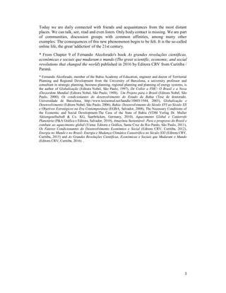 3
Today we are daily connected with friends and acquaintances from the most distant
places. We can talk, see, read and even listen. Only body contact is missing. We are part
of communities, discussion groups with common affinities, among many other
examples. The consequences of this new phenomenon begin to be felt. It is the so-called
online life, the great 'addiction' of the 21st century.
* From Chapter 9 of Fernando Alcoforado's book As grandes revoluções científicas,
econômicas e sociais que mudaram o mundo (The great scientific, economic, and social
revolutions that changed the world) published in 2016 by Editora CRV from Curitiba /
Paraná.
* Fernando Alcoforado, member of the Bahia Academy of Education, engineer and doctor of Territorial
Planning and Regional Development from the University of Barcelona, a university professor and
consultant in strategic planning, business planning, regional planning and planning of energy systems, is
the author of Globalização (Editora Nobel, São Paulo, 1997), De Collor a FHC- O Brasil e a Nova
(Des)ordem Mundial (Editora Nobel, São Paulo, 1998), Um Projeto para o Brasil (Editora Nobel, São
Paulo, 2000), Os condicionantes do desenvolvimento do Estado da Bahia (Tese de doutorado.
Universidade de Barcelona, http://www.tesisenred.net/handle/10803/1944, 2003), Globalização e
Desenvolvimento (Editora Nobel, São Paulo, 2006), Bahia- Desenvolvimento do Século XVI ao Século XX
e Objetivos Estratégicos na Era Contemporânea (EGBA, Salvador, 2008), The Necessary Conditions of
the Economic and Social Development-The Case of the State of Bahia (VDM Verlag Dr. Muller
Aktiengesellschaft & Co. KG, Saarbrücken, Germany, 2010), Aquecimento Global e Catástrofe
Planetária (P&A Gráfica e Editora, Salvador, 2010), Amazônia Sustentável- Para o progresso do Brasil e
combate ao aquecimento global (Viena- Editora e Gráfica, Santa Cruz do Rio Pardo, São Paulo, 2011),
Os Fatores Condicionantes do Desenvolvimento Econômico e Social (Editora CRV, Curitiba, 2012),
Energia no Mundo e no Brasil- Energia e Mudança Climática Catastrófica no Século XXI (Editora CRV,
Curitiba, 2015) and As Grandes Revoluções Científicas, Econômicas e Sociais que Mudaram o Mundo
(Editora CRV, Curitiba, 2016) .
 