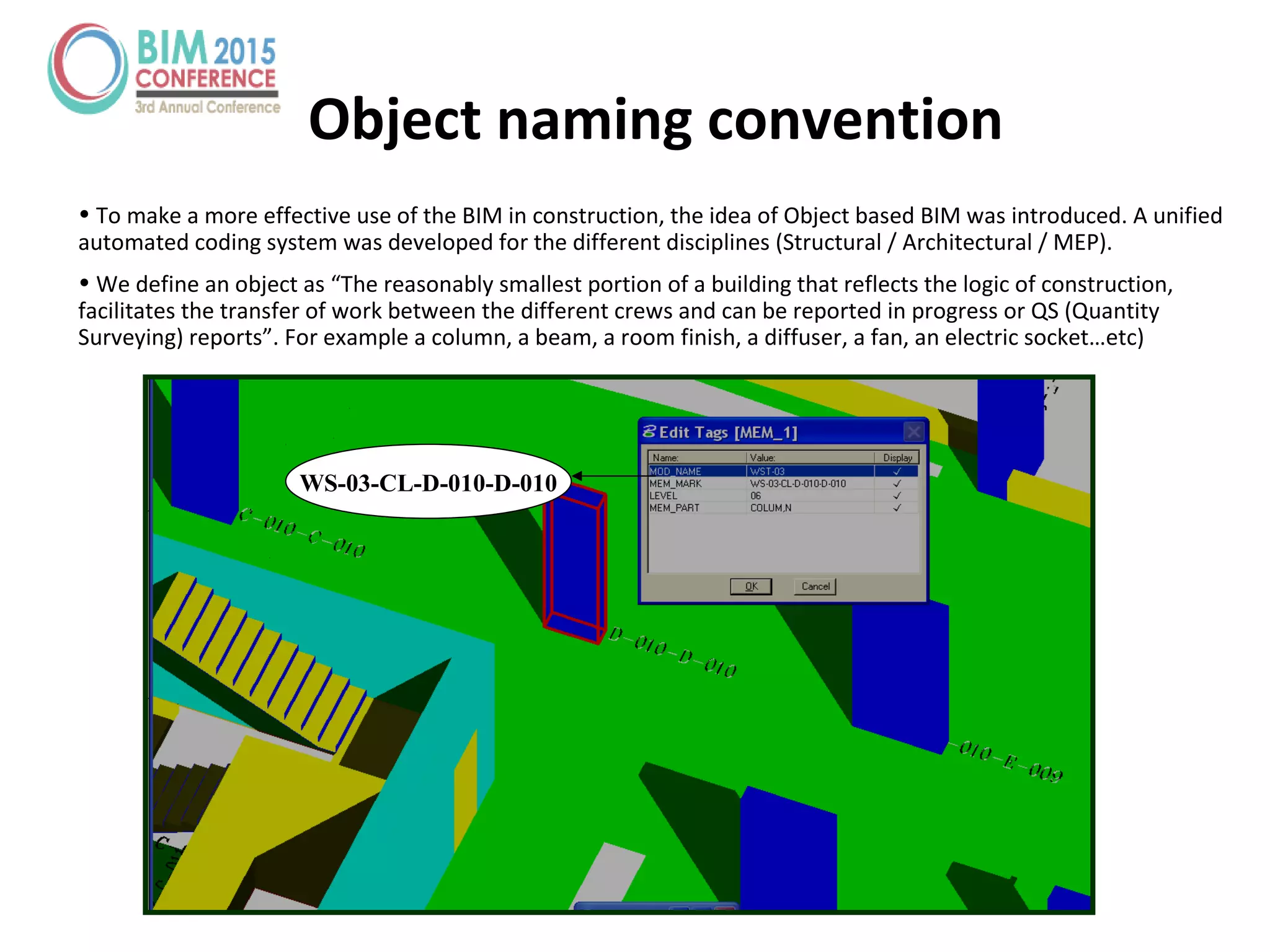 Object naming convention
• To make a more effective use of the BIM in construction, the idea of Object based BIM was introduced. A unified
automated coding system was developed for the different disciplines (Structural / Architectural / MEP).
• We define an object as “The reasonably smallest portion of a building that reflects the logic of construction,
facilitates the transfer of work between the different crews and can be reported in progress or QS (Quantity
Surveying) reports”. For example a column, a beam, a room finish, a diffuser, a fan, an electric socket…etc)
WS-03-CL-D-010-D-010
 