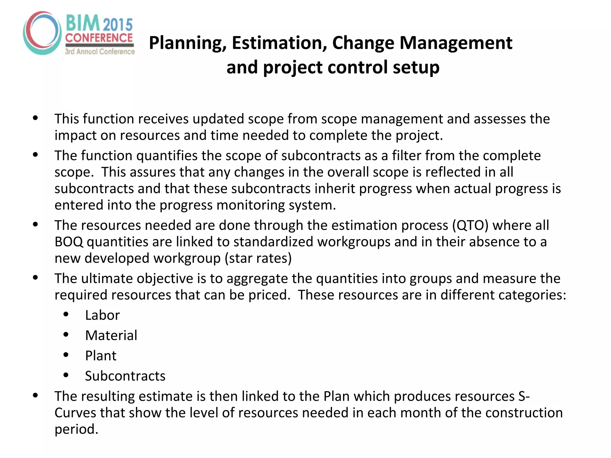 Planning, Estimation, Change Management
and project control setup
• This function receives updated scope from scope management and assesses the
impact on resources and time needed to complete the project.
• The function quantifies the scope of subcontracts as a filter from the complete
scope. This assures that any changes in the overall scope is reflected in all
subcontracts and that these subcontracts inherit progress when actual progress is
entered into the progress monitoring system.
• The resources needed are done through the estimation process (QTO) where all
BOQ quantities are linked to standardized workgroups and in their absence to a
new developed workgroup (star rates)
• The ultimate objective is to aggregate the quantities into groups and measure the
required resources that can be priced. These resources are in different categories:
• Labor
• Material
• Plant
• Subcontracts
• The resulting estimate is then linked to the Plan which produces resources S-
Curves that show the level of resources needed in each month of the construction
period.
 