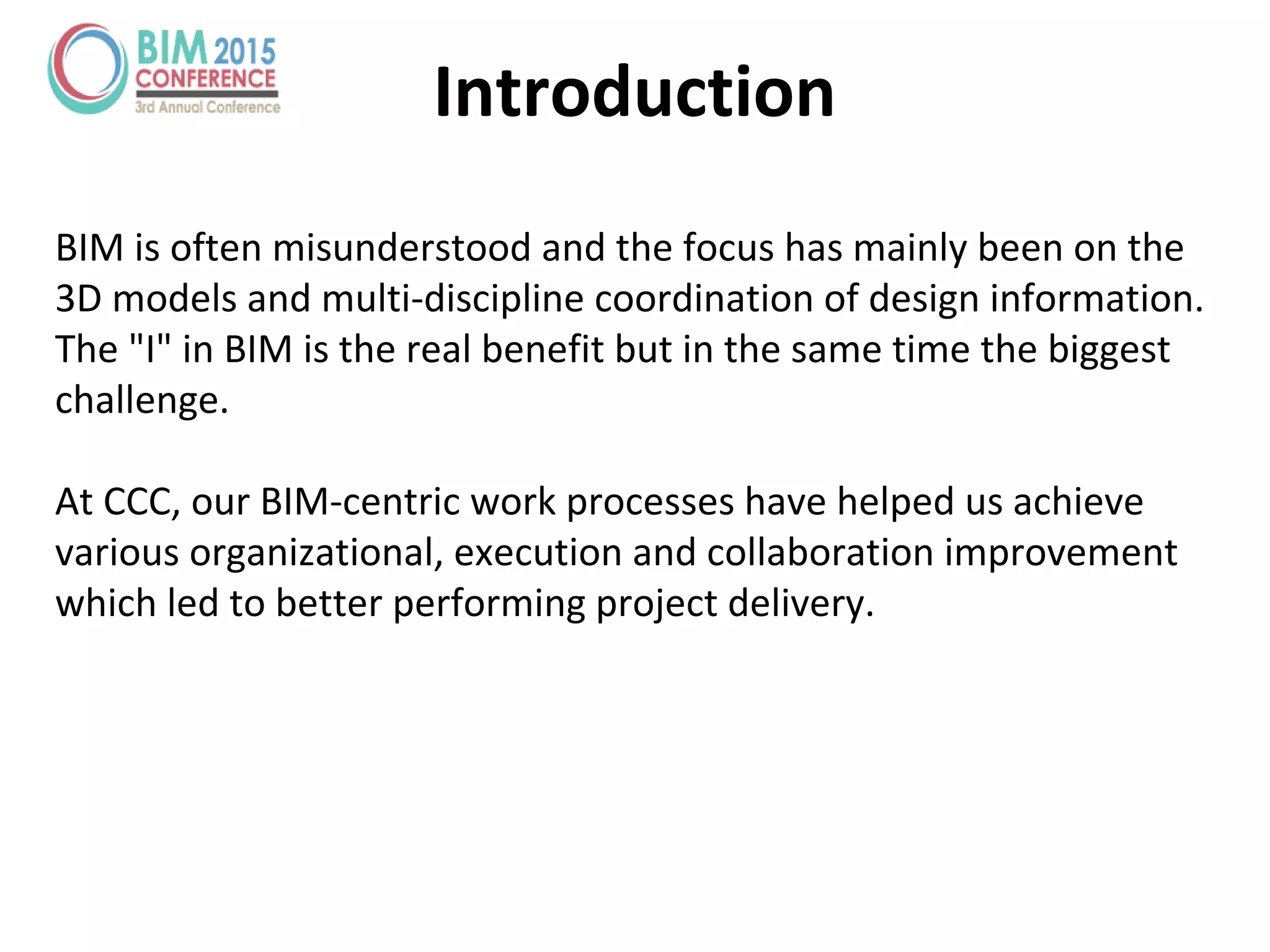 Introduction
BIM is often misunderstood and the focus has mainly been on the
3D models and multi-discipline coordination of design information.
The "I" in BIM is the real benefit but in the same time the biggest
challenge.
At CCC, our BIM-centric work processes have helped us achieve
various organizational, execution and collaboration improvement
which led to better performing project delivery.
 