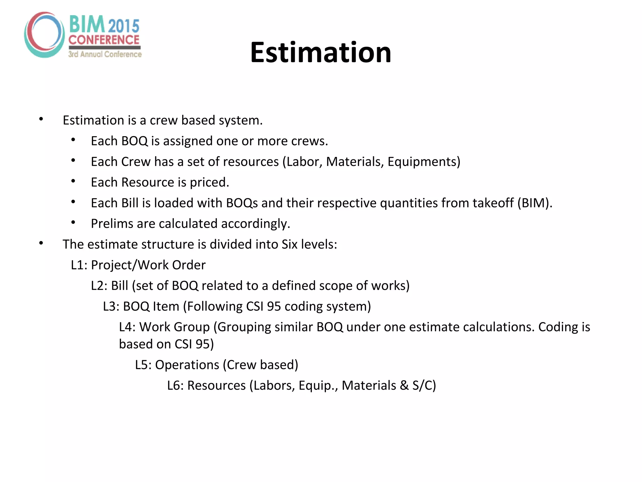 • Estimation is a crew based system.
• Each BOQ is assigned one or more crews.
• Each Crew has a set of resources (Labor, Materials, Equipments)
• Each Resource is priced.
• Each Bill is loaded with BOQs and their respective quantities from takeoff (BIM).
• Prelims are calculated accordingly.
• The estimate structure is divided into Six levels:
L1: Project/Work Order
L2: Bill (set of BOQ related to a defined scope of works)
L3: BOQ Item (Following CSI 95 coding system)
L4: Work Group (Grouping similar BOQ under one estimate calculations. Coding is
based on CSI 95)
L5: Operations (Crew based)
L6: Resources (Labors, Equip., Materials & S/C)
Estimation
 
